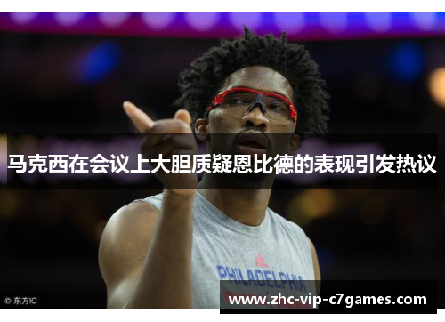 马克西在会议上大胆质疑恩比德的表现引发热议 马克西在会议上大胆质疑恩比德的表现引发热议