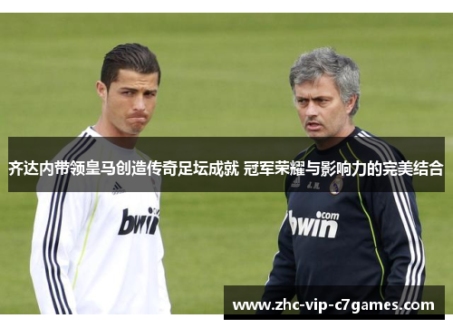 齐达内带领皇马创造传奇足坛成就 冠军荣耀与影响力的完美结合