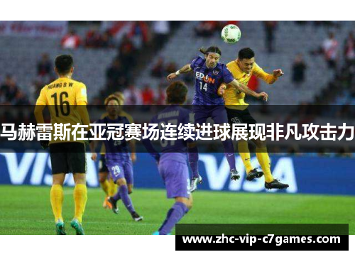 马赫雷斯在亚冠赛场连续进球展现非凡攻击力