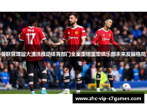 曼联管理层大清洗推动体育部门全面重组重塑俱乐部未来发展格局